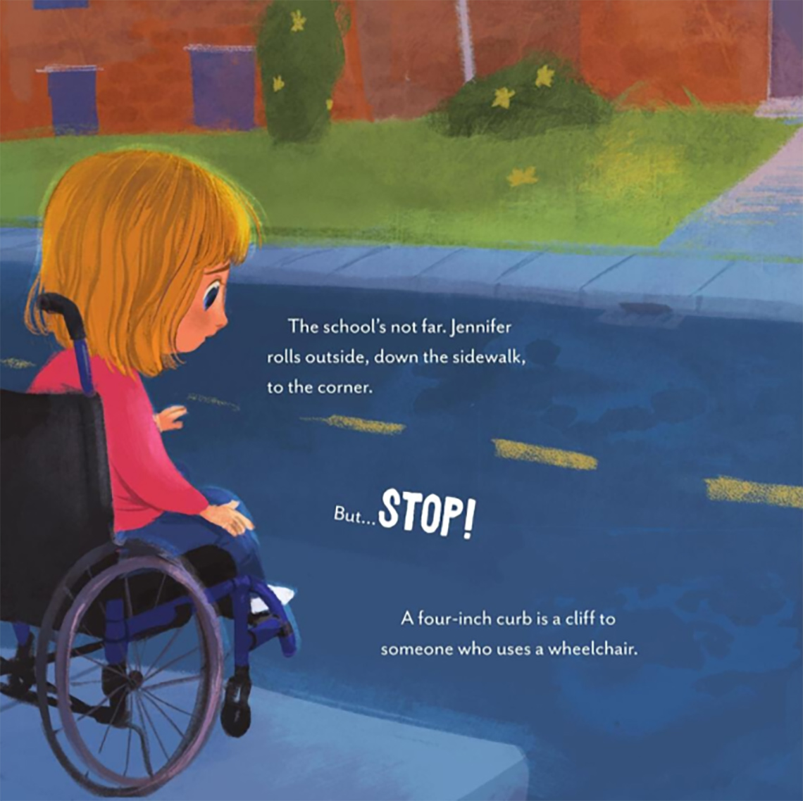 A young child in a wheelchair waiting at a sidewalk staring at the road. The text on this page reads: The school’s not far. Jennifer rolls outside, down the sidewalk, to the corner. 
                                  But STOP! 
                                  The four-inch curb is a cliff to someone who uses a wheel chair. 