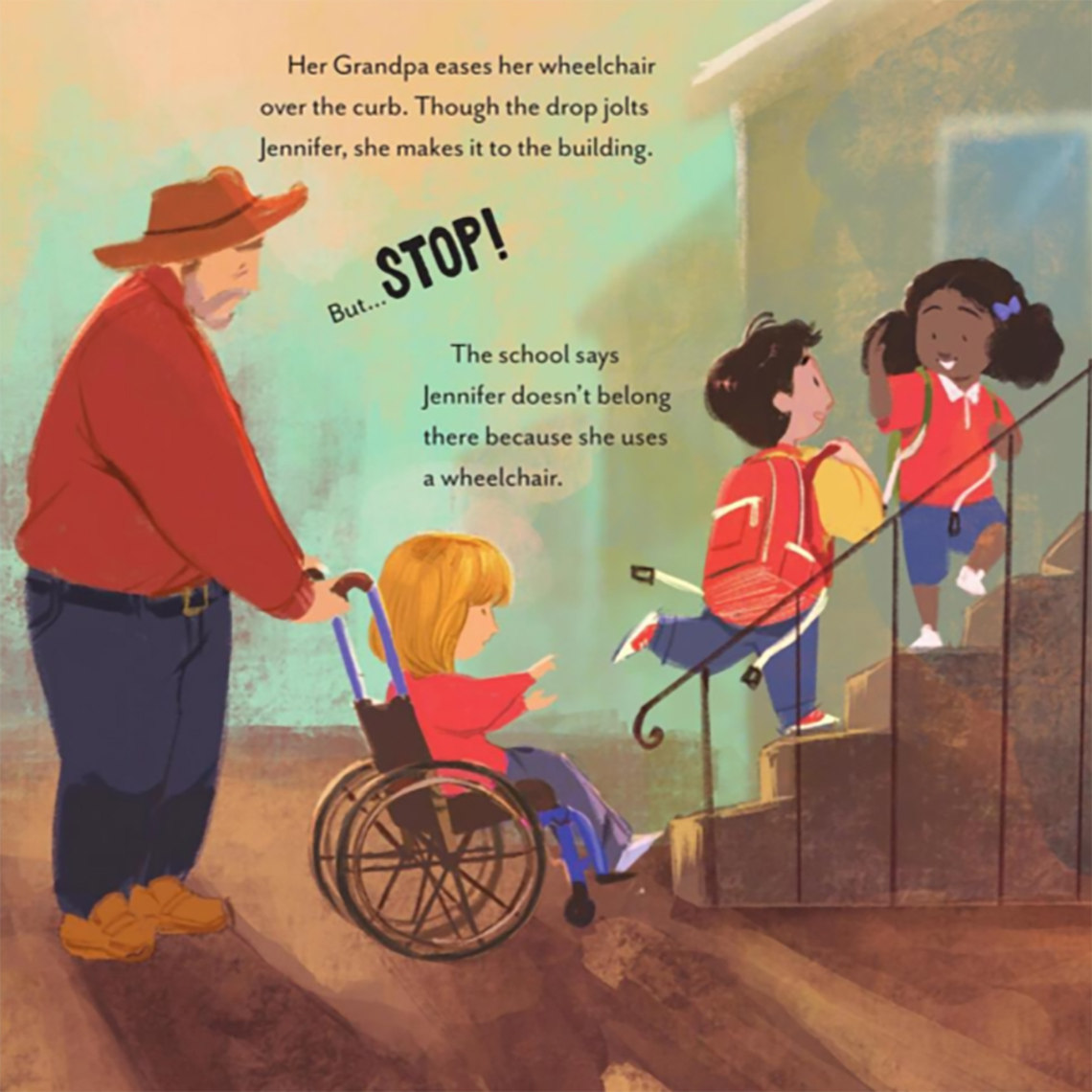 There is an adult pushing a young child in a wheelchair towards the stairs. There are two other children walking up the stairs and chatting. 
                                  The text on this page reads: 
                                  Her Grandpa eases her wheelchair over the curb. Though the drop jolts Jennifer, she makes it to the building. 
                                  But…STOP! 
                                  The school says Jennifer doesn’t belong there because she uses a wheelchair. 