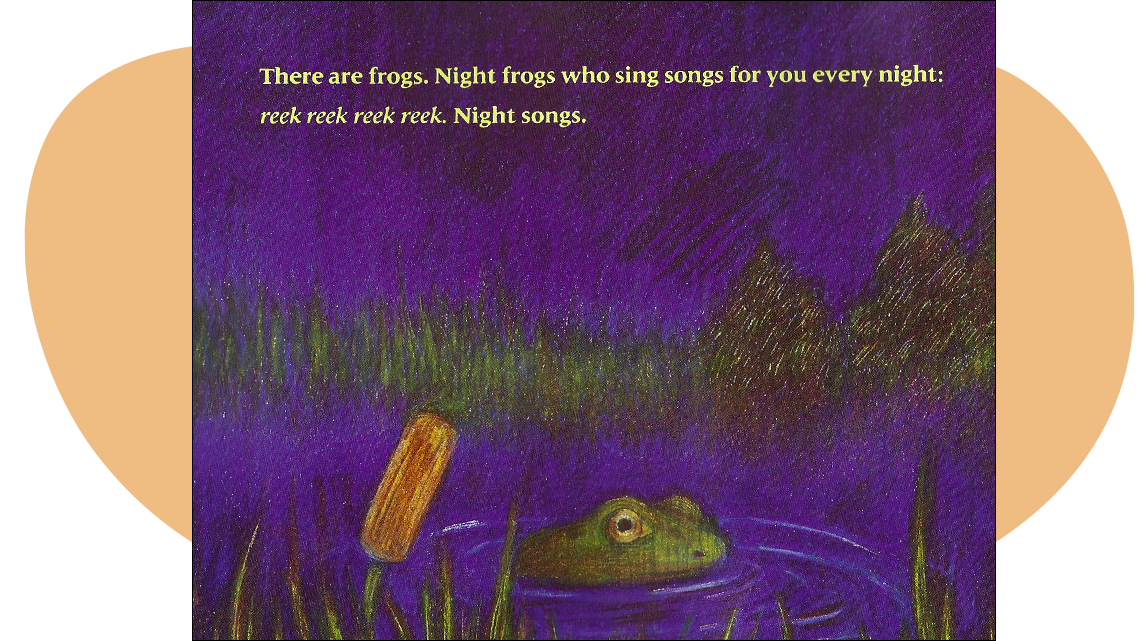 Text: There are frogs. Night frogs who sing songs for you every night: reek reek reek reek. Night songs.
