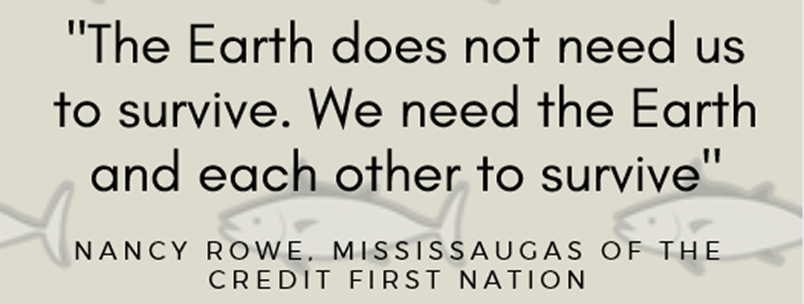 “The Earth does not need us to survive. We need the Earth and each other to survive.” - Nancy Rowe, Mississaugas of the Credit First Nation.